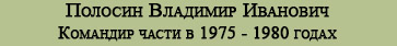 (открыть ссылку) Полосин Владимир Иванович - Командир части в 1975 - 1980 годах (биография опубликованная на Сайте Ветеранов войсковой части 93764 (19-й Отдельной инженерно-испытательной части Космодрома Байконур)